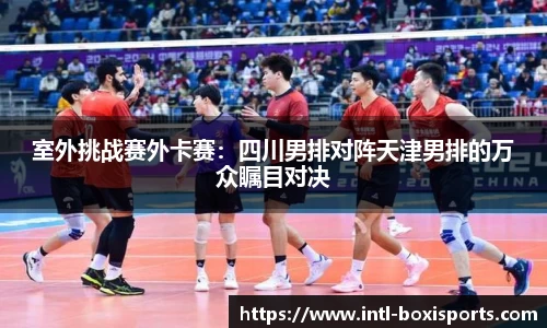 室外挑战赛外卡赛:四川男排对阵天津男排的万众瞩目对决